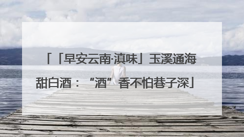 「早安云南·滇味」玉溪通海甜白酒：“酒”香不怕巷子深