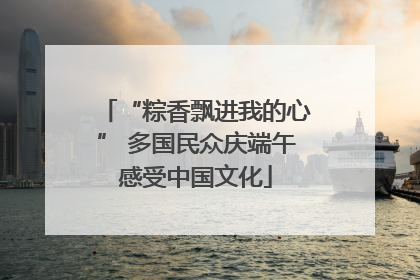 “粽香飘进我的心” 多国民众庆端午感受中国文化