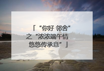 “你好 邻舍”之“浓浓端午情 悠悠传承意”
