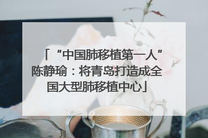 “中国肺移植第一人”陈静瑜：将青岛打造成全国大型肺移植中心