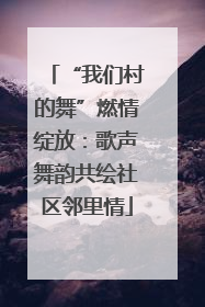 “我们村的舞”燃情绽放：歌声舞韵共绘社区邻里情