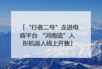 “行者二号”走进电商平台 “河南造”人形机器人线上开售