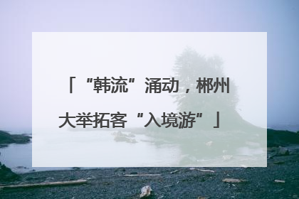 “韩流”涌动，郴州大举拓客“入境游”