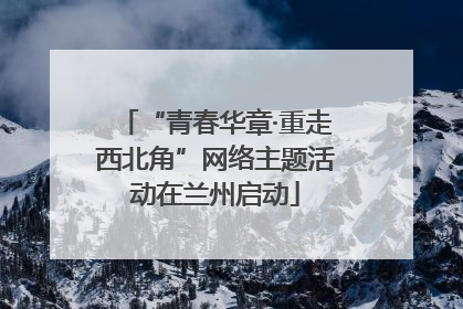“青春华章·重走西北角”网络主题活动在兰州启动