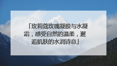 玫莉蔻玫瑰凝胶与水凝霜，感受自然的温柔，邂逅肌肤的水润诗意