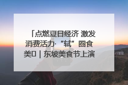 点燃夏日经济 激发消费活力·“轼”圈食美⑪｜东坡美食节上演“文化满汉全席”