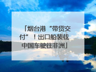 烟台港“带货交付”！出口船装载中国车驶往非洲