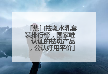 热门祛斑水乳套装排行榜，国家唯一认证的祛斑产品，公认好用平价