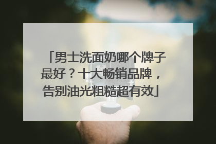 男士洗面奶哪个牌子最好？十大畅销品牌，告别油光粗糙超有效