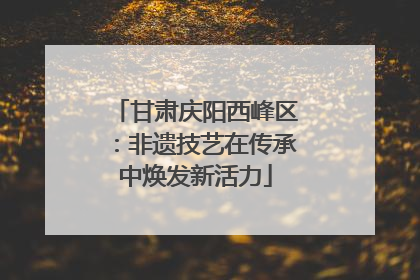 甘肃庆阳西峰区：非遗技艺在传承中焕发新活力