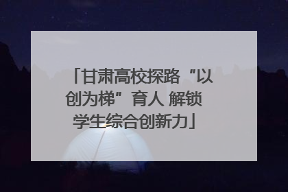甘肃高校探路“以创为梯”育人 解锁学生综合创新力