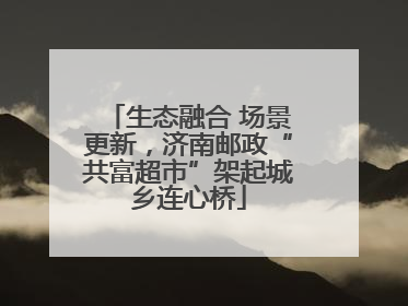 生态融合 场景更新，济南邮政“共富超市”架起城乡连心桥
