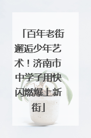 百年老街邂逅少年艺术！济南市中学子用快闪燃爆上新街