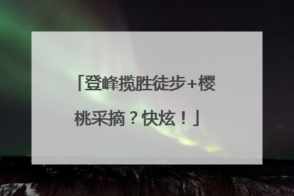 登峰揽胜徒步+樱桃采摘？快炫！