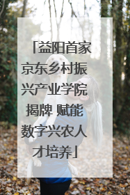 益阳首家京东乡村振兴产业学院揭牌 赋能数字兴农人才培养