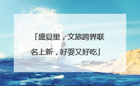 盛夏里，文旅跨界联名上新，好耍又好吃