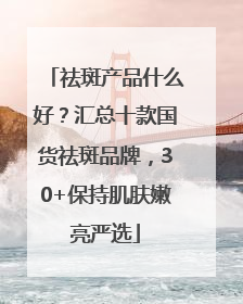 祛斑产品什么好？汇总十款国货祛斑品牌，30+保持肌肤嫩亮严选