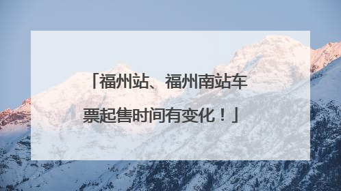 福州站、福州南站车票起售时间有变化！
