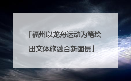 福州以龙舟运动为笔绘出文体旅融合新图景