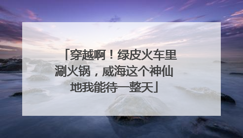 穿越啊！绿皮火车里涮火锅，威海这个神仙地我能待一整天