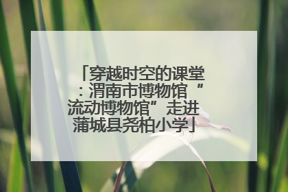 穿越时空的课堂：渭南市博物馆“流动博物馆”走进蒲城县尧柏小学