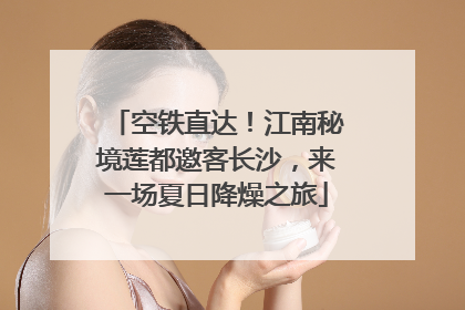 空铁直达！江南秘境莲都邀客长沙，来一场夏日降燥之旅