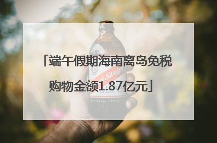 端午假期海南离岛免税购物金额1.87亿元