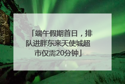端午假期首日，排队进胖东来天使城超市仅需20分钟