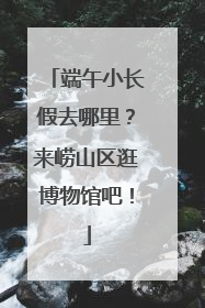 端午小长假去哪里？来崂山区逛博物馆吧！