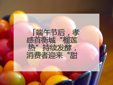 端午节后，孝感首衡城“榴莲热”持续发酵，消费者迎来“甜蜜”囤货期