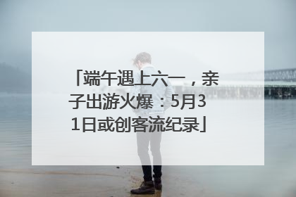 端午遇上六一，亲子出游火爆：5月31日或创客流纪录