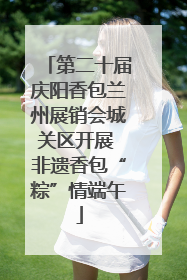 第二十届庆阳香包兰州展销会城关区开展 非遗香包“粽”情端午