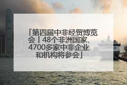 第四届中非经贸博览会丨48个非洲国家、4700多家中非企业和机构将参会