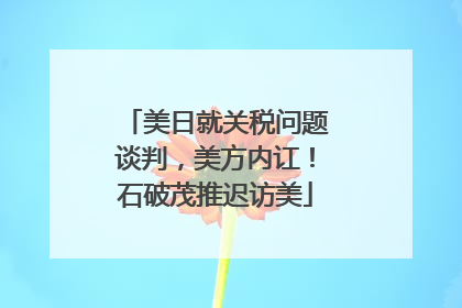 美日就关税问题谈判，美方内讧！石破茂推迟访美