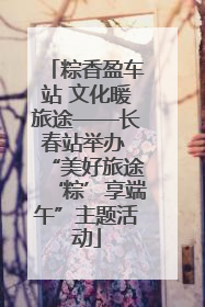 粽香盈车站 文化暖旅途——长春站举办 “美好旅途‘粽’享端午”主题活动