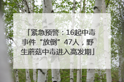 紧急预警：16起中毒事件“放倒”47人，野生蘑菇中毒进入高发期