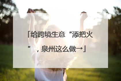 给跨境生意“添把火”，泉州这么做→