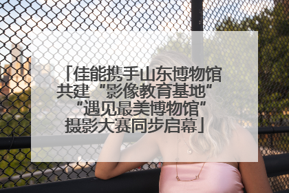 佳能携手山东博物馆共建“影像教育基地” “遇见最美博物馆”摄影大赛同步启幕