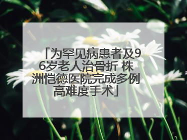 为罕见病患者及96岁老人治骨折 株洲恺德医院完成多例高难度手术