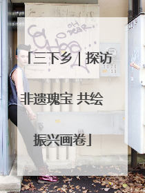 三下乡｜探访非遗瑰宝 共绘振兴画卷