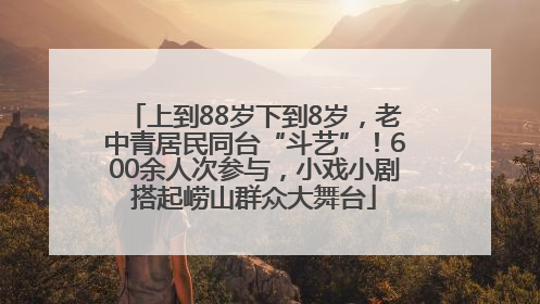 上到88岁下到8岁，老中青居民同台“斗艺”！600余人次参与，小戏小剧搭起崂山群众大舞台