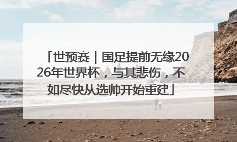 世预赛｜国足提前无缘2026年世界杯，与其悲伤，不如尽快从选帅开始重建