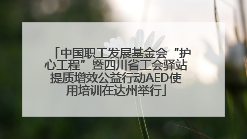 中国职工发展基金会“护心工程”暨四川省工会驿站提质增效公益行动AED使用培训在达州举行