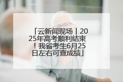 云新闻现场丨2025年高考顺利结束！我省考生6月25日左右可查成绩