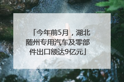 今年前5月，湖北随州专用汽车及零部件出口额达9亿元