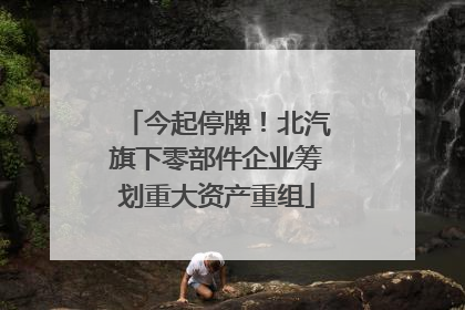 今起停牌！北汽旗下零部件企业筹划重大资产重组