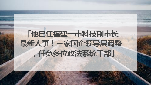 他已任福建一市科技副市长｜最新人事！三家国企领导层调整，任免多位政法系统干部