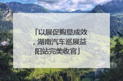 以展促购显成效，湖南汽车巡展益阳站完美收官