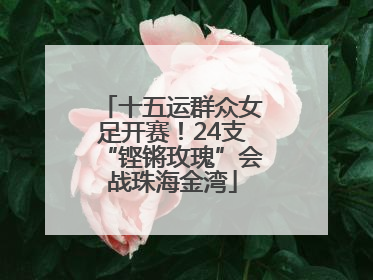 十五运群众女足开赛！24支“铿锵玫瑰”会战珠海金湾
