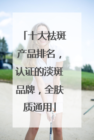 十大祛斑产品排名，认证的淡斑品牌，全肤质通用